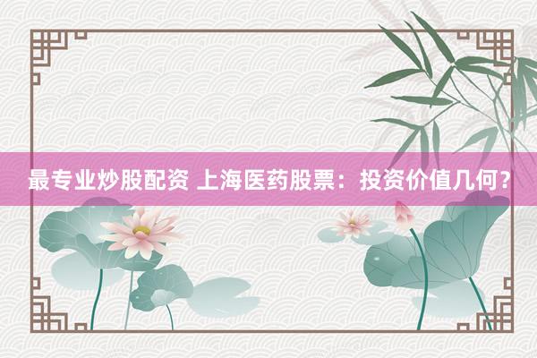 最专业炒股配资 上海医药股票：投资价值几何？
