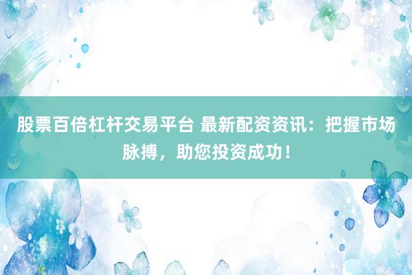 股票百倍杠杆交易平台 最新配资资讯：把握市场脉搏，助您投资成功！