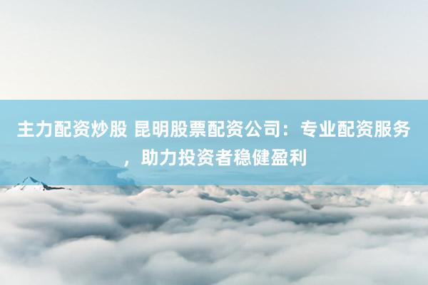 主力配资炒股 昆明股票配资公司：专业配资服务，助力投资者稳健盈利