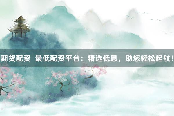 期货配资  最低配资平台：精选低息，助您轻松起航！