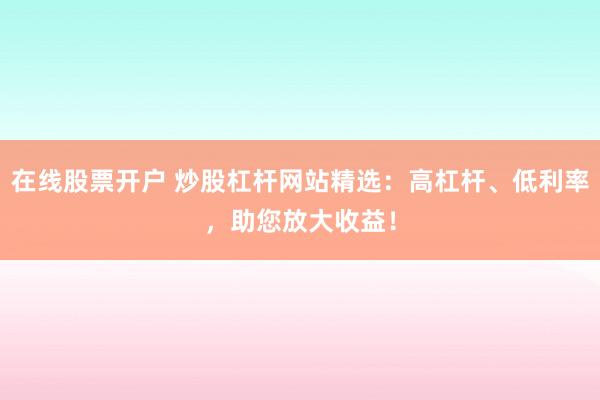 在线股票开户 炒股杠杆网站精选：高杠杆、低利率，助您放大收益！