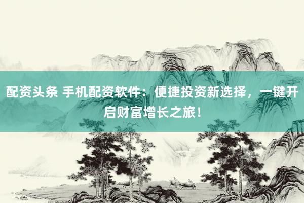 配资头条 手机配资软件：便捷投资新选择，一键开启财富增长之旅！