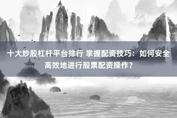 十大炒股杠杆平台排行 掌握配资技巧：如何安全高效地进行股票配资操作？