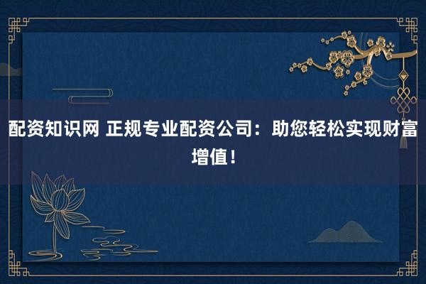 配资知识网 正规专业配资公司：助您轻松实现财富增值！