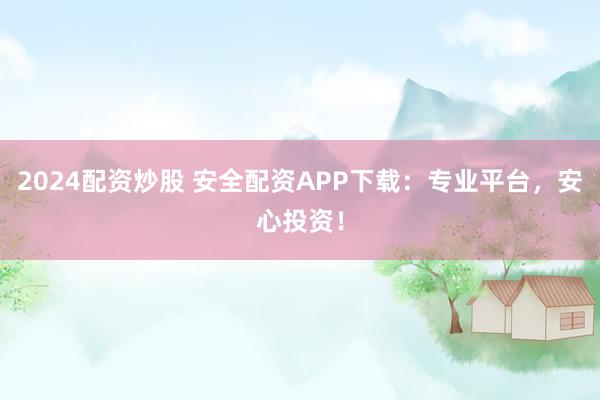 2024配资炒股 安全配资APP下载：专业平台，安心投资！