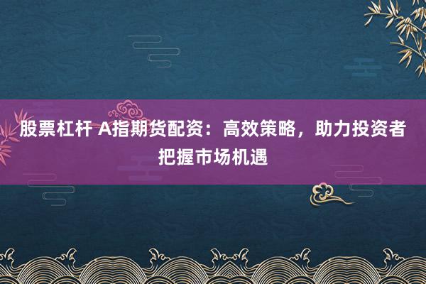 股票杠杆 A指期货配资：高效策略，助力投资者把握市场机遇