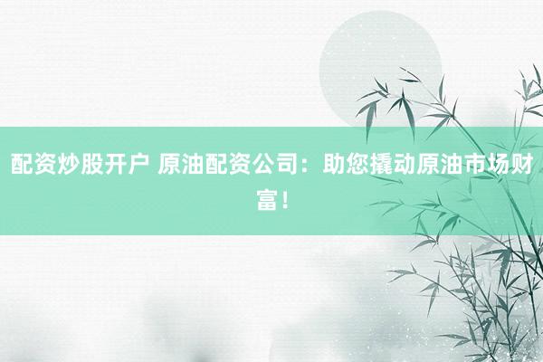 配资炒股开户 原油配资公司：助您撬动原油市场财富！
