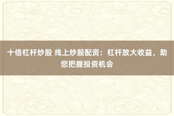 十倍杠杆炒股 线上炒股配资：杠杆放大收益，助您把握投资机会