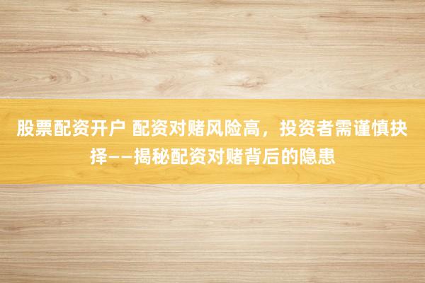 股票配资开户 配资对赌风险高，投资者需谨慎抉择——揭秘配资对赌背后的隐患