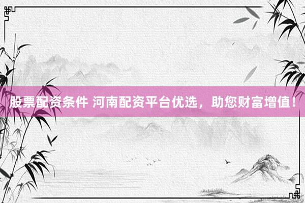 股票配资条件 河南配资平台优选，助您财富增值！