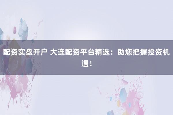 配资实盘开户 大连配资平台精选：助您把握投资机遇！