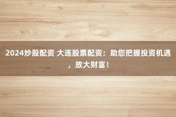 2024炒股配资 大连股票配资：助您把握投资机遇，放大财富！