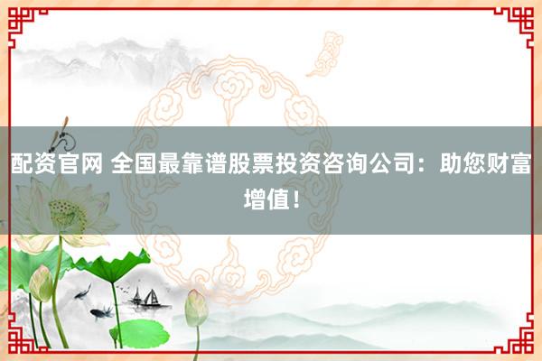 配资官网 全国最靠谱股票投资咨询公司：助您财富增值！