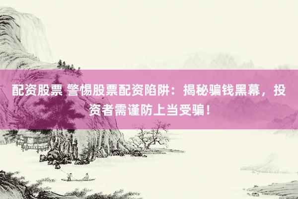 配资股票 警惕股票配资陷阱：揭秘骗钱黑幕，投资者需谨防上当受骗！