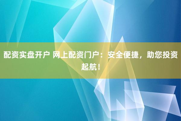 配资实盘开户 网上配资门户：安全便捷，助您投资起航！