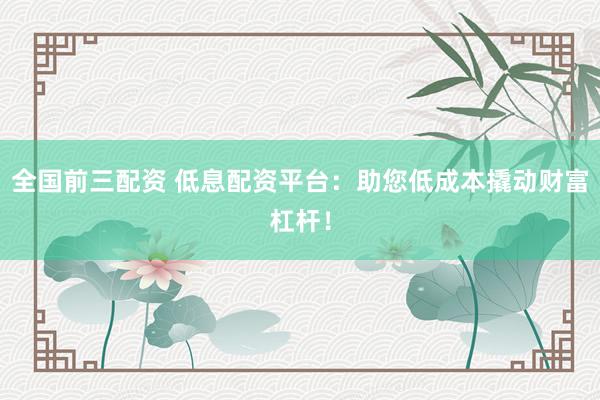 全国前三配资 低息配资平台：助您低成本撬动财富杠杆！