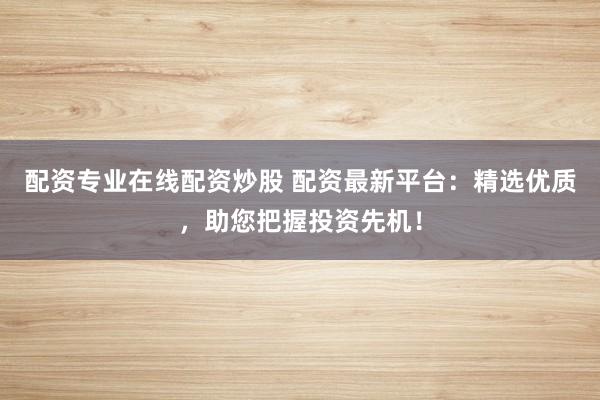 配资专业在线配资炒股 配资最新平台：精选优质，助您把握投资先机！