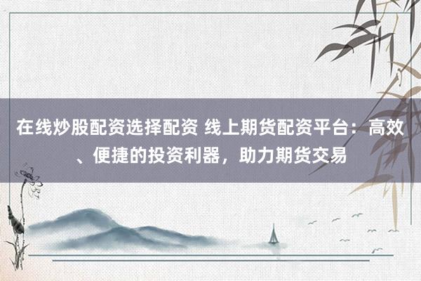 在线炒股配资选择配资 线上期货配资平台：高效、便捷的投资利器，助力期货交易