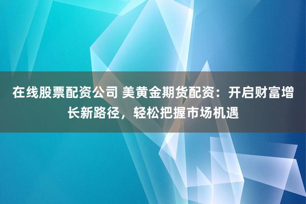 在线股票配资公司 美黄金期货配资：开启财富增长新路径，轻松把握市场机遇
