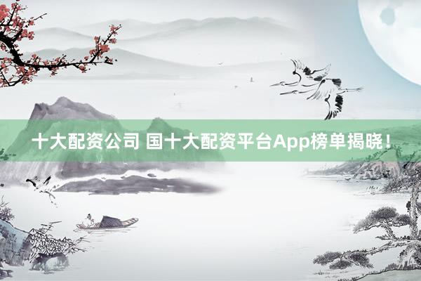 十大配资公司 国十大配资平台App榜单揭晓！