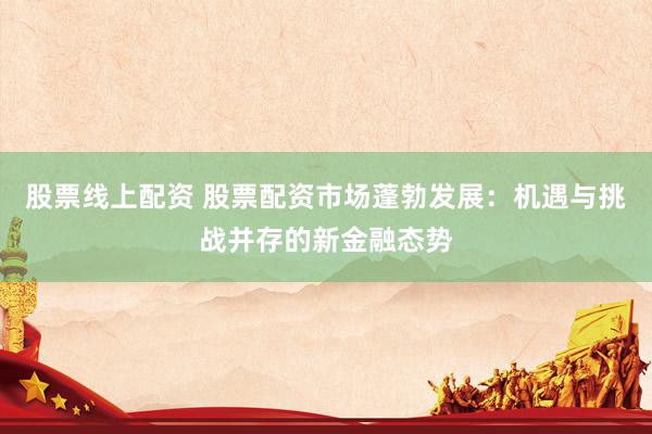 股票线上配资 股票配资市场蓬勃发展：机遇与挑战并存的新金融态势