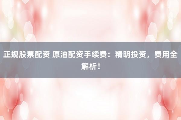 正规股票配资 原油配资手续费：精明投资，费用全解析！