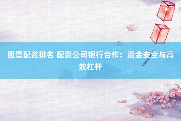 股票配资排名 配资公司银行合作：资金安全与高效杠杆