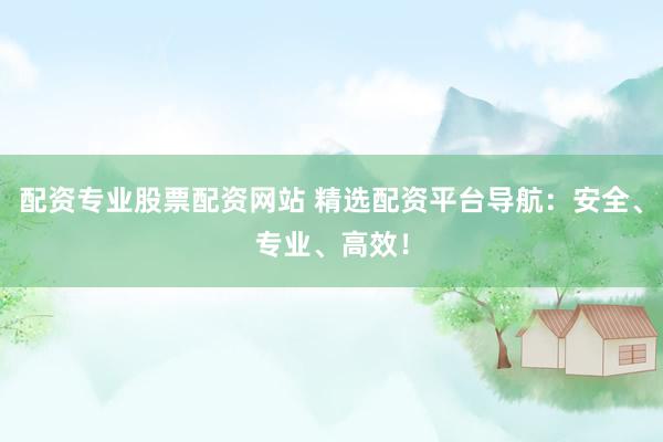 配资专业股票配资网站 精选配资平台导航：安全、专业、高效！