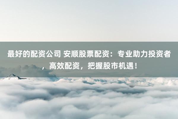 最好的配资公司 安顺股票配资：专业助力投资者，高效配资，把握股市机遇！