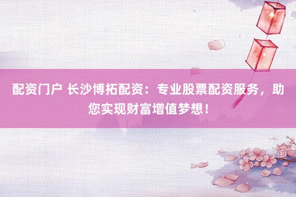 配资门户 长沙博拓配资：专业股票配资服务，助您实现财富增值梦想！