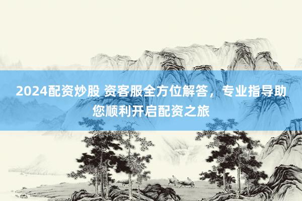 2024配资炒股 资客服全方位解答，专业指导助您顺利开启配资之旅