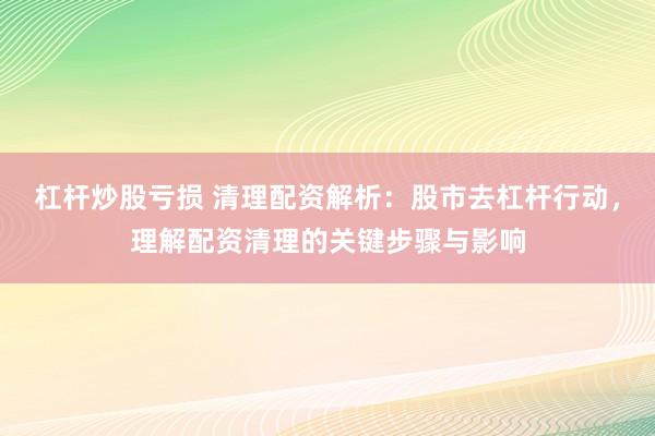 杠杆炒股亏损 清理配资解析：股市去杠杆行动，理解配资清理的关键步骤与影响