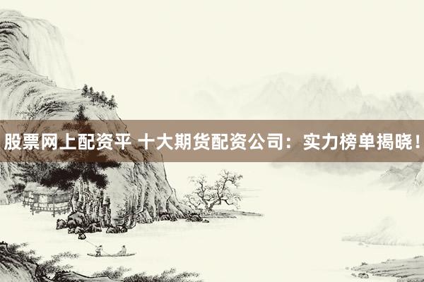 股票网上配资平 十大期货配资公司：实力榜单揭晓！