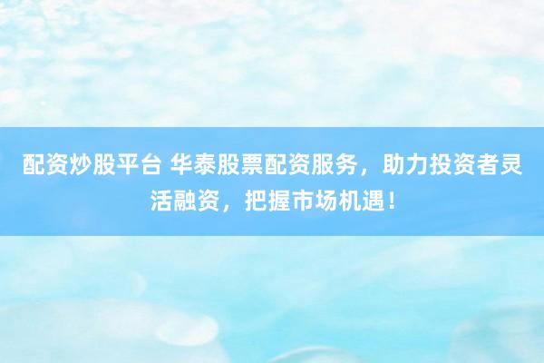 配资炒股平台 华泰股票配资服务，助力投资者灵活融资，把握市场机遇！