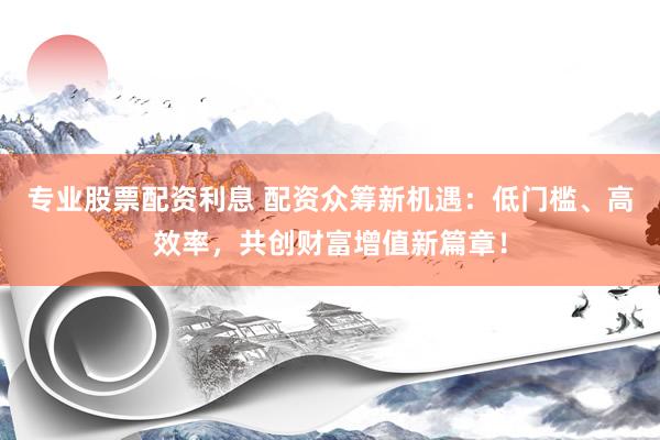 专业股票配资利息 配资众筹新机遇：低门槛、高效率，共创财富增值新篇章！