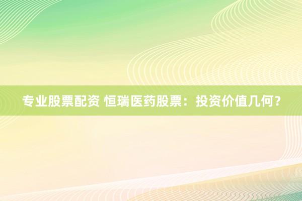 专业股票配资 恒瑞医药股票：投资价值几何？