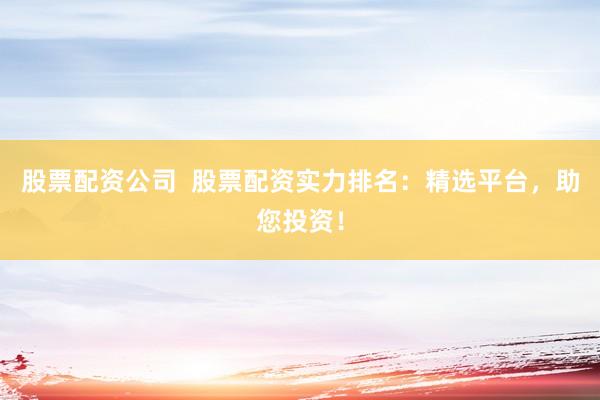 股票配资公司  股票配资实力排名：精选平台，助您投资！