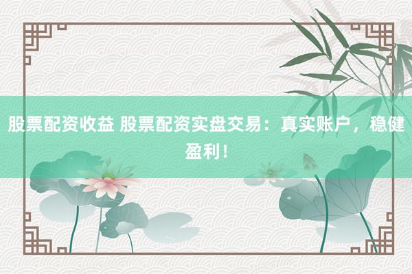 股票配资收益 股票配资实盘交易：真实账户，稳健盈利！