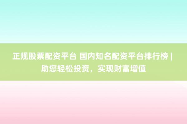 正规股票配资平台 国内知名配资平台排行榜 | 助您轻松投资，实现财富增值