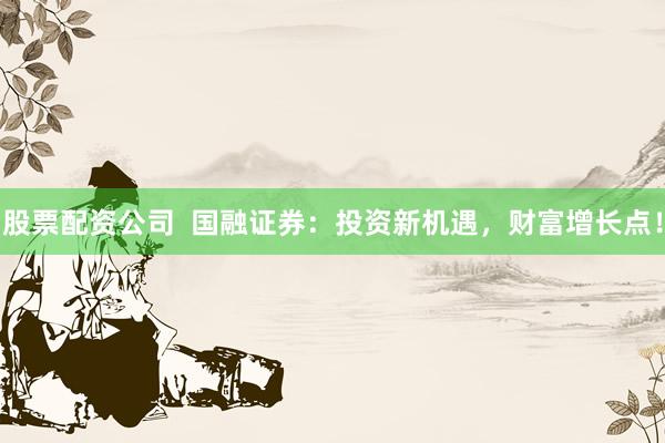 股票配资公司  国融证券:投资新机遇,财富增长点!