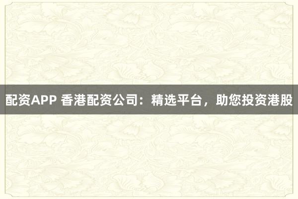 配资APP 香港配资公司:精选平台,助您投资港股