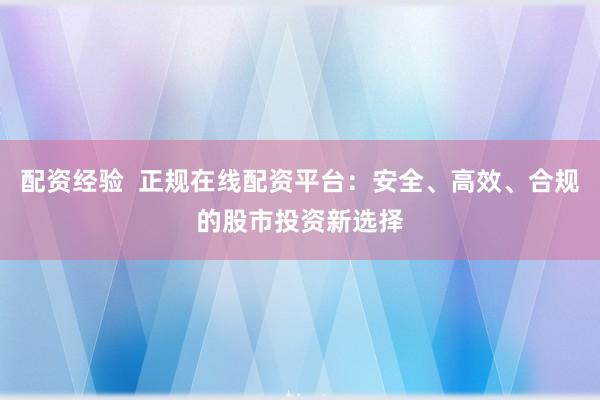配资经验  正规在线配资平台：安全、高效、合规的股市投资新选择