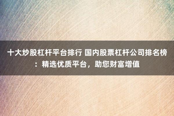 十大炒股杠杆平台排行 国内股票杠杆公司排名榜：精选优质平台，助您财富增值