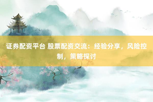 证券配资平台 股票配资交流：经验分享，风险控制，策略探讨