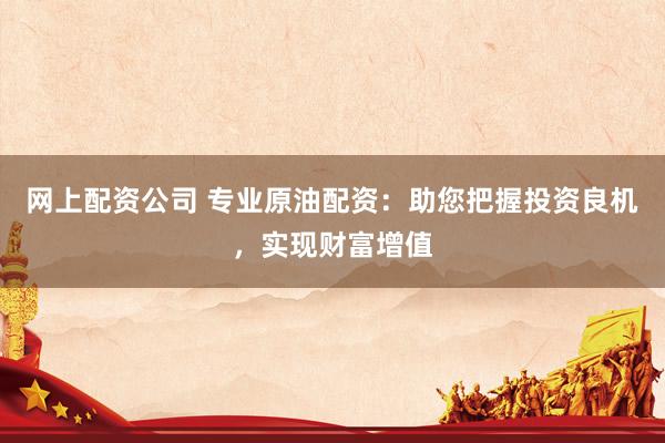 网上配资公司 专业原油配资：助您把握投资良机，实现财富增值