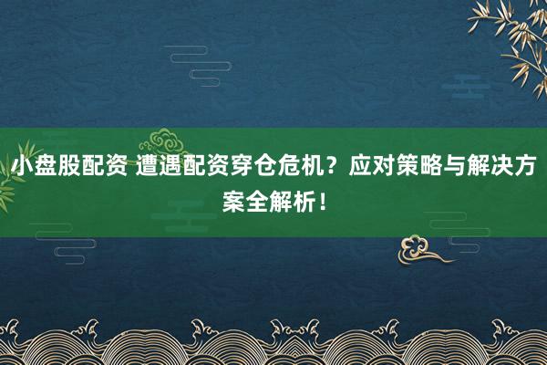 小盘股配资 遭遇配资穿仓危机?应对策略与解决方案全解析!