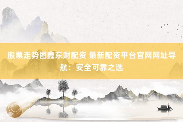 股票走势图鑫东财配资 最新配资平台官网网址导航:安全可靠之选