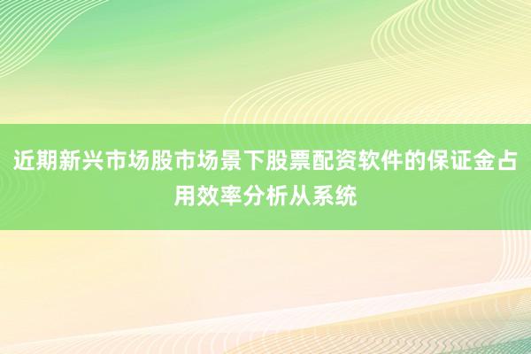 近期新兴市场股市场景下股票配资软件的保证金占用效率分析从系统