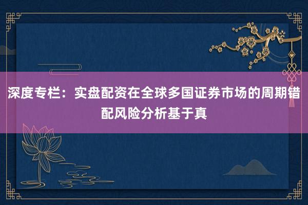 深度专栏：实盘配资在全球多国证券市场的周期错配风险分析基于真