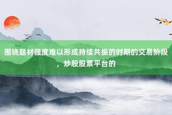 围绕题材强度难以形成持续共振的时期的交易阶段，炒股股票平台的